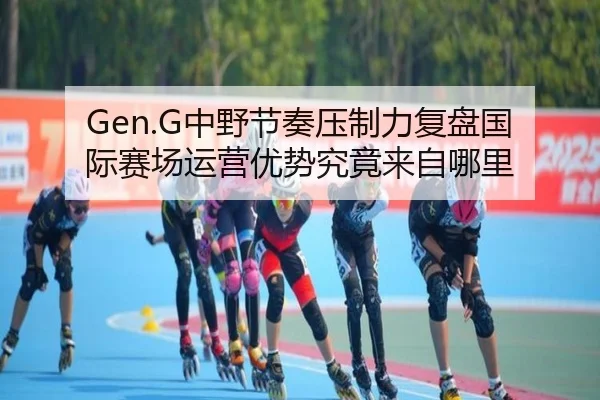 Gen.G中野节奏压制力复盘国际赛场运营优势究竟来自哪里