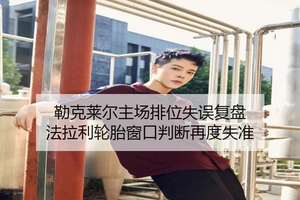 勒克莱尔主场排位失误复盘 法拉利轮胎窗口判断再度失准
